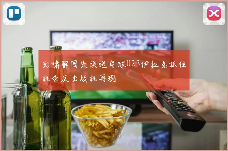 彭啸解围失误送角球U23伊拉克抓住机会反击战机再现