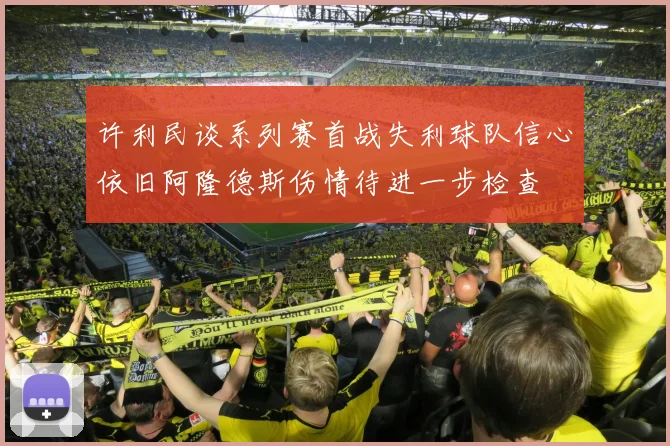 许利民谈系列赛首战失利球队信心依旧阿隆德斯伤情待进一步检查