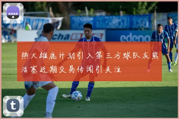 热火雄鹿计划引入第三方球队灰熊活塞近期交易传闻引关注