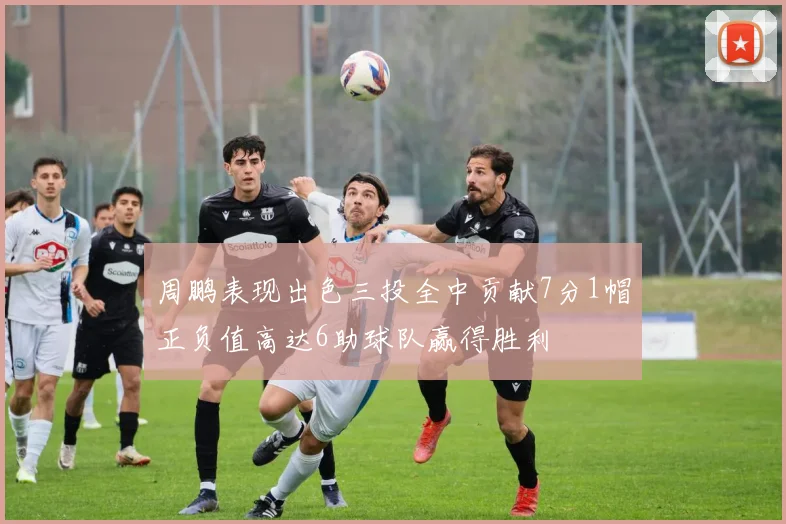 周鹏表现出色三投全中贡献7分1帽正负值高达6助球队赢得胜利