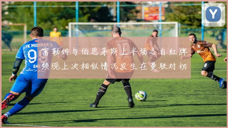 富勒姆与伯恩茅斯上半场各自红牌频现上次相似情况发生在曼联对切尔西