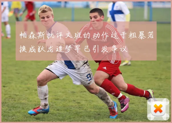 帕森斯批评文班的动作过于粗暴若换成狄龙追梦早已引发争议