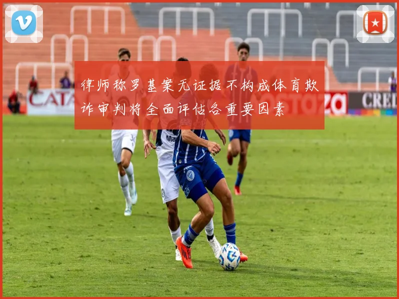 律师称罗基案无证据不构成体育欺诈审判将全面评估各重要因素