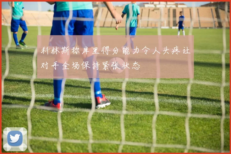科林斯称库里得分能力令人头疼让对手全场保持紧张状态