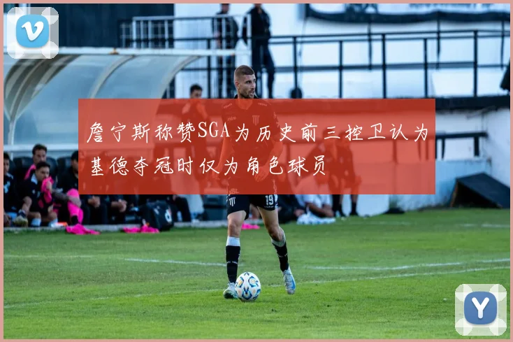 詹宁斯称赞SGA为历史前三控卫认为基德夺冠时仅为角色球员