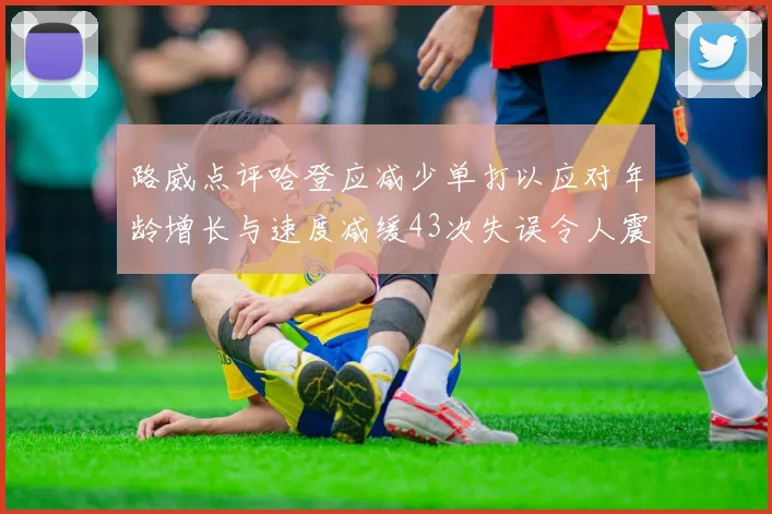 路威点评哈登应减少单打以应对年龄增长与速度减缓43次失误令人震惊