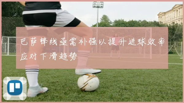 巴萨锋线亟需补强以提升进球效率应对下滑趋势