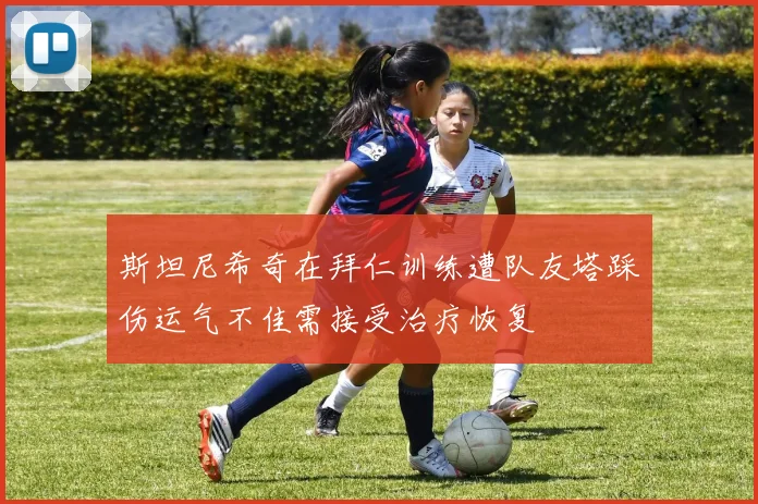 斯坦尼希奇在拜仁训练遭队友塔踩伤运气不佳需接受治疗恢复