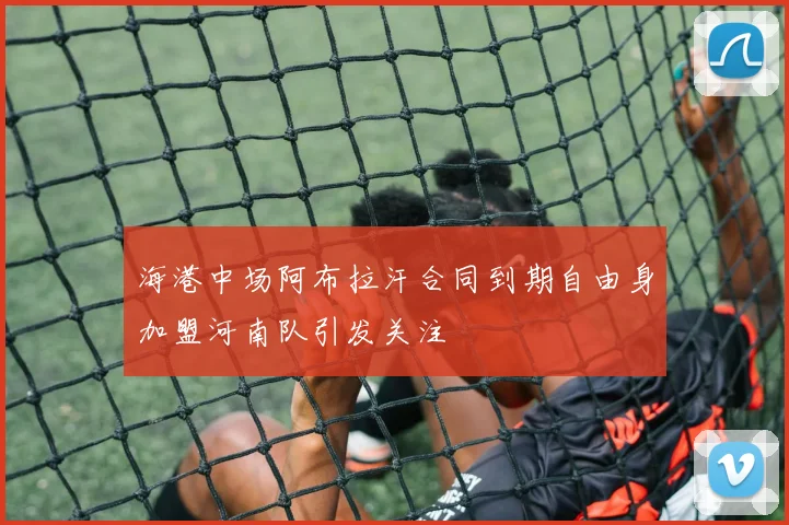 海港中场阿布拉汗合同到期自由身加盟河南队引发关注