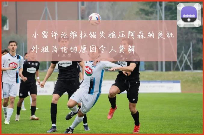 小雷评论维拉错失施压阿森纳良机外租马伦的原因令人费解