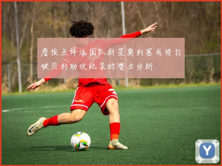 詹俊点评法国队新星奥利塞或将打破贝利助攻纪录的潜力分析