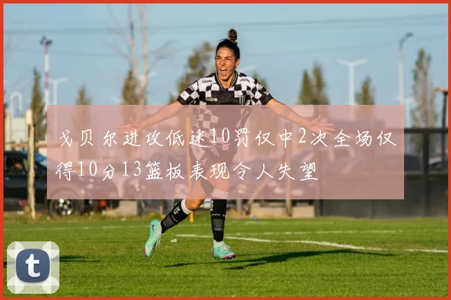 戈贝尔进攻低迷10罚仅中2次全场仅得10分13篮板表现令人失望