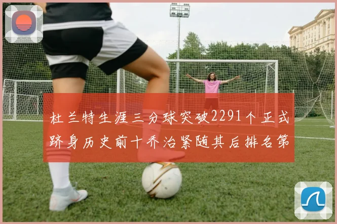杜兰特生涯三分球突破2291个正式跻身历史前十乔治紧随其后排名第九