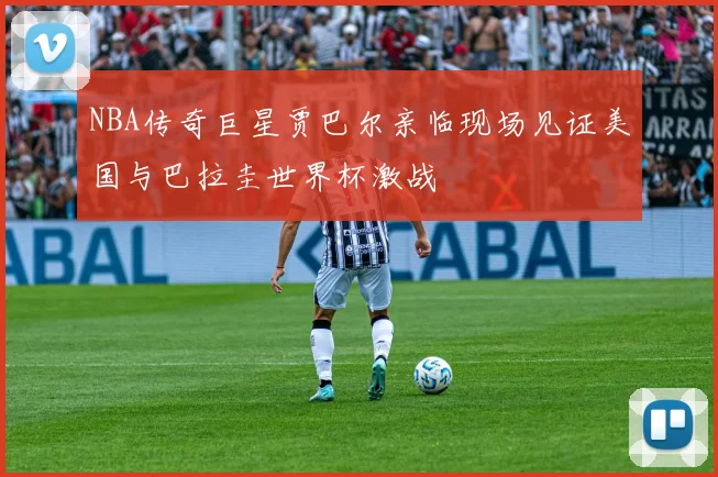 NBA传奇巨星贾巴尔亲临现场见证美国与巴拉圭世界杯激战