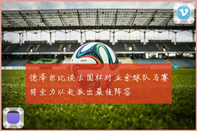 德泽尔比谈法国杯对业余球队马赛将全力以赴派出最佳阵容
